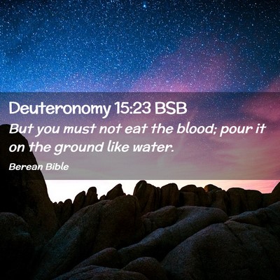 Picture 02 - Deuteronomy 15:23 BSB - But you must not eat the blood; pour it on the - Bible Verse Picture