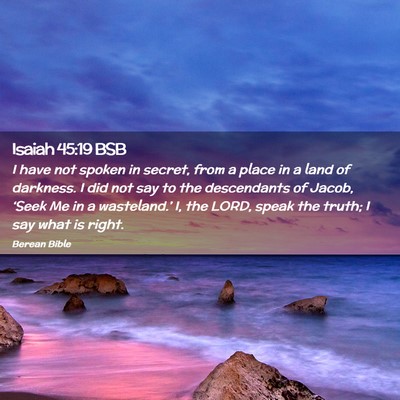 Picture 02 - Isaiah 45:19 BSB - I have not spoken in secret, from a place in a - Bible Verse Picture