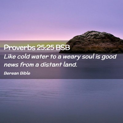Picture 02 - Proverbs 25:25 BSB - Like cold water to a weary soul is good news from - Bible Verse Picture