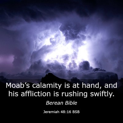 Picture 03 - Jeremiah 48:16 BSB - Moab’s calamity is at hand, and his affliction - Bible Verse Picture