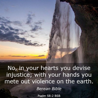 Picture 03 - Psalm 58:2 BSB - No, in your hearts you devise injustice; with - Bible Verse Picture