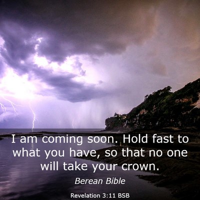 Picture 03 - Revelation 3:11 BSB - I am coming soon. Hold fast to what you have, so - Bible Verse Picture