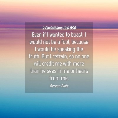 Picture 04 - 2 Corinthians 12:6 BSB - Even if I wanted to boast, I would not be a fool, - Bible Verse Picture