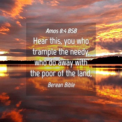 Picture 04 - Amos 8:4 BSB - Hear this, you who trample the needy, who do away - Bible Verse Picture