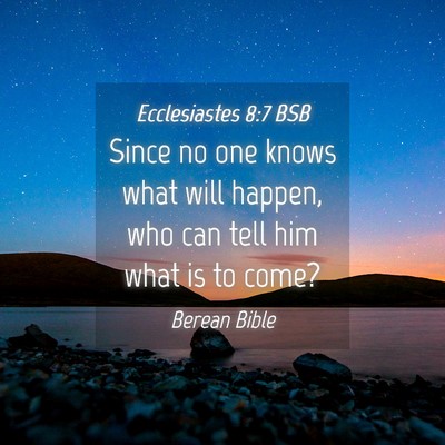Picture 04 - Ecclesiastes 8:7 BSB - Since no one knows what will happen, who can tell - Bible Verse Picture