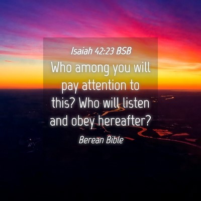 Picture 04 - Isaiah 42:23 BSB - Who among you will pay attention to this? Who - Bible Verse Picture