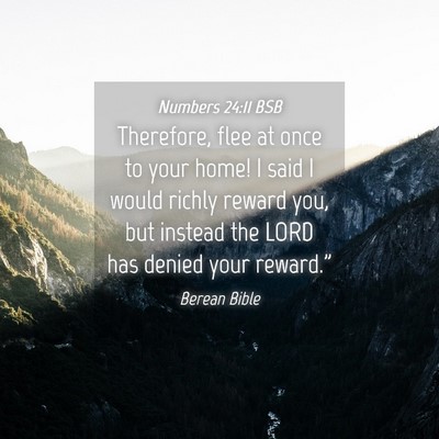Picture 04 - Numbers 24:11 BSB - Therefore, flee at once to your home! I said I - Bible Verse Picture