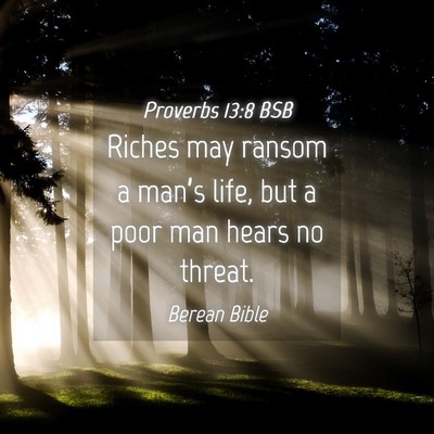 Picture 04 - Proverbs 13:8 BSB - Riches may ransom a man’s life, but a poor man - Bible Verse Picture