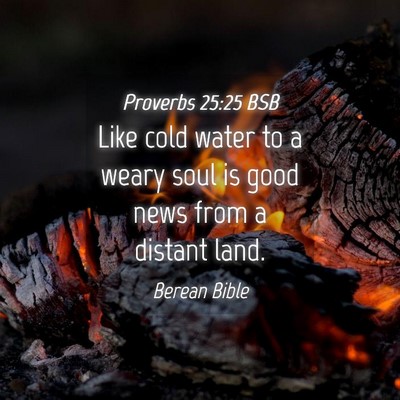 Picture 04 - Proverbs 25:25 BSB - Like cold water to a weary soul is good news from - Bible Verse Picture