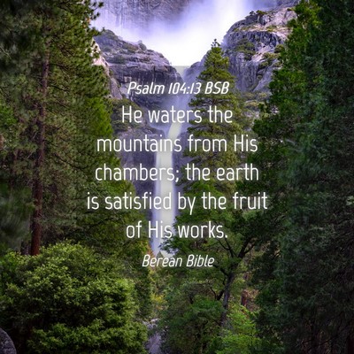 Picture 04 - Psalm 104:13 BSB - He waters the mountains from His chambers; the - Bible Verse Picture