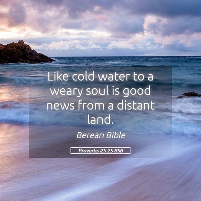 Picture 05 - Proverbs 25:25 BSB - Like cold water to a weary soul is good news from - Bible Verse Picture