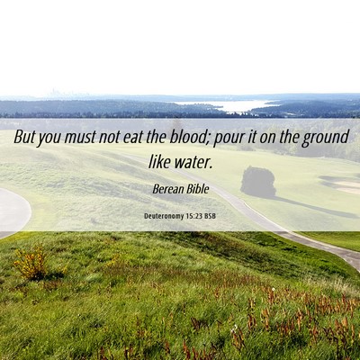 Picture 06 - Deuteronomy 15:23 BSB - But you must not eat the blood; pour it on the - Bible Verse Picture