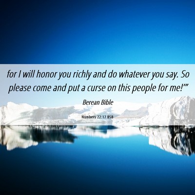 Picture 06 - Numbers 22:17 BSB - for I will honor you richly and do whatever you - Bible Verse Picture