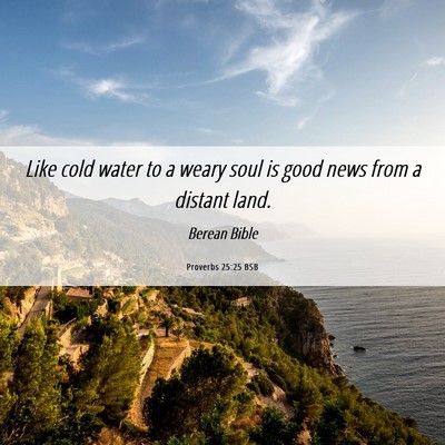Picture 06 - Proverbs 25:25 BSB - Like cold water to a weary soul is good news from - Bible Verse Picture
