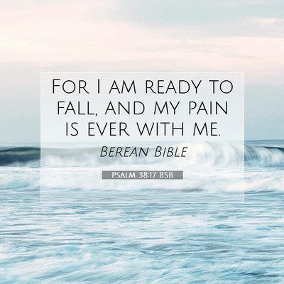Picture 07 - Psalm 38:17 BSB - For I am ready to fall, and my pain is ever with - Bible Verse Picture